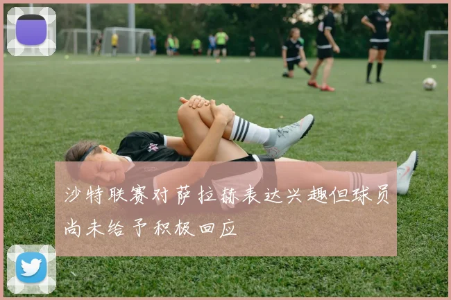 沙特联赛对萨拉赫表达兴趣但球员尚未给予积极回应