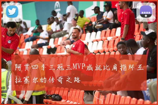 阿贾四季三冠三MVP成就比肩指环王拉塞尔的传奇之路