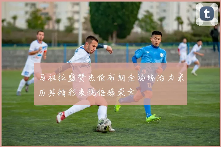 马祖拉盛赞杰伦布朗全场统治力亲历其精彩表现倍感荣幸