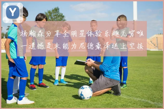 杨瀚森分享全明星体验乐趣无穷唯一遗憾是未能为尼德豪泽送上空接助攻