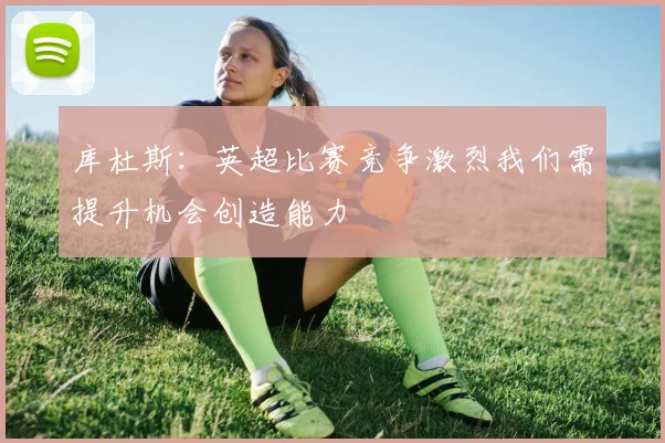 库杜斯：英超比赛竞争激烈我们需提升机会创造能力