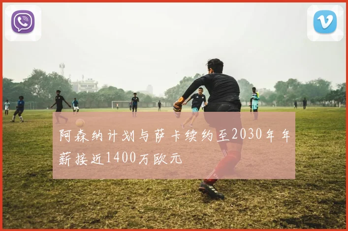 阿森纳计划与萨卡续约至2030年年薪接近1400万欧元