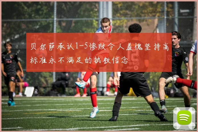 贝尔萨承认1-5惨败令人羞愧坚持高标准永不满足的执教信念