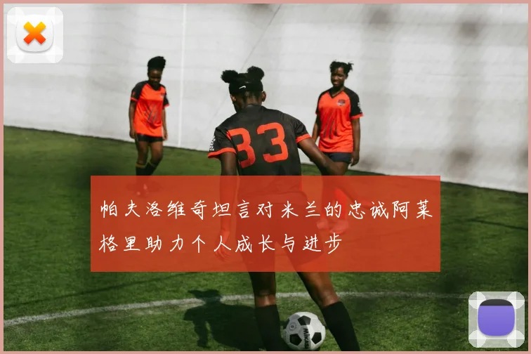帕夫洛维奇坦言对米兰的忠诚阿莱格里助力个人成长与进步