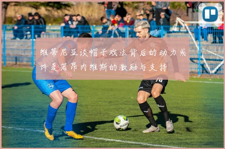 维蒂尼亚谈帽子戏法背后的动力或许是若昂内维斯的激励与支持