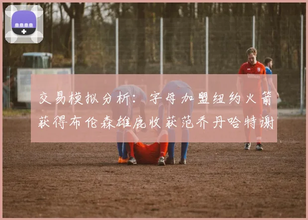 交易模拟分析：字母加盟纽约火箭获得布伦森雄鹿收获范乔丹哈特谢泼德等球员