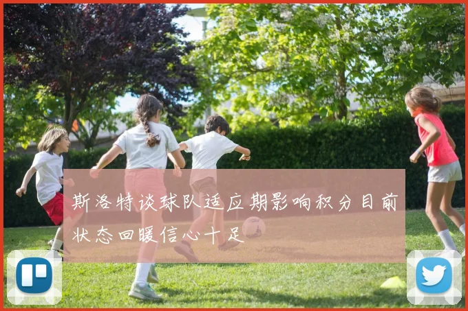 斯洛特谈球队适应期影响积分目前状态回暖信心十足