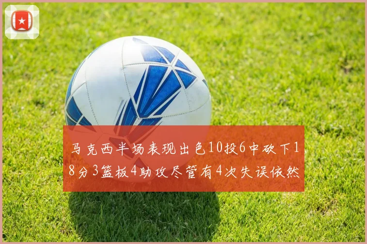 马克西半场表现出色10投6中砍下18分3篮板4助攻尽管有4次失误依然贡献良多