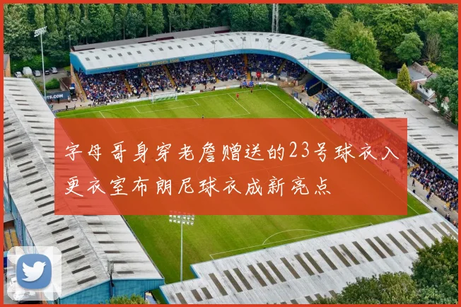 字母哥身穿老詹赠送的23号球衣入更衣室布朗尼球衣成新亮点