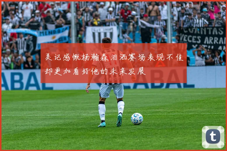 美记感慨杨瀚森泪洒赛场表现不佳却更加看好他的未来发展