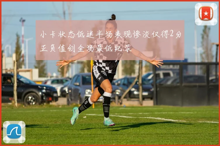 小卡状态低迷半场表现惨淡仅得2分正负值创全场最低纪录