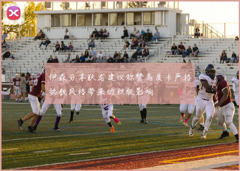 伊森分享狄龙建议称赞乌度卡严格执教风格带来的积极影响
