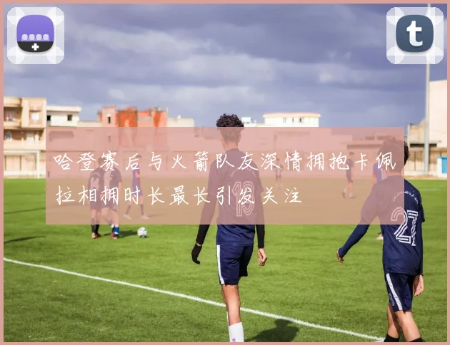 哈登赛后与火箭队友深情拥抱卡佩拉相拥时长最长引发关注