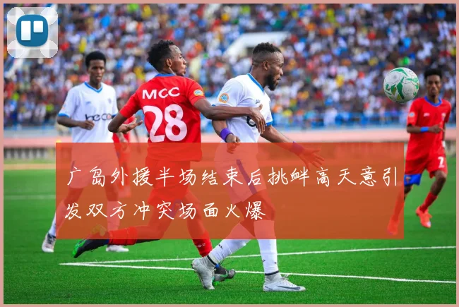 广岛外援半场结束后挑衅高天意引发双方冲突场面火爆