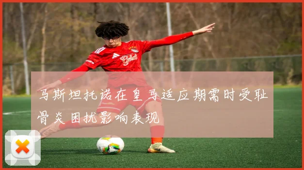 马斯坦托诺在皇马适应期需时受耻骨炎困扰影响表现