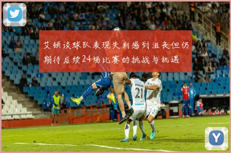艾顿谈球队表现失利感到沮丧但仍期待后续24场比赛的挑战与机遇