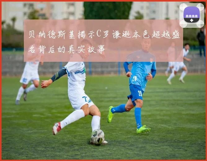 贝纳德斯基揭示C罗谦逊本色超越盛名背后的真实故事