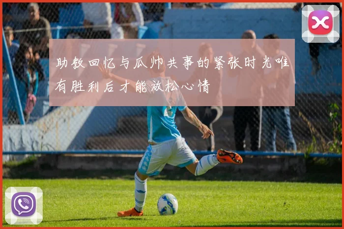 助教回忆与瓜帅共事的紧张时光唯有胜利后才能放松心情