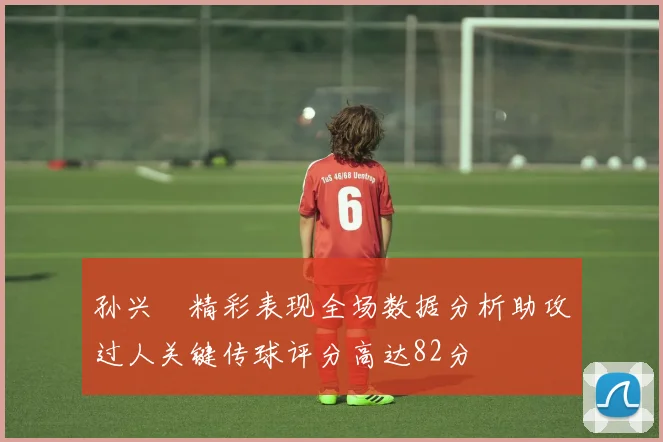 孙兴慜精彩表现全场数据分析助攻过人关键传球评分高达82分