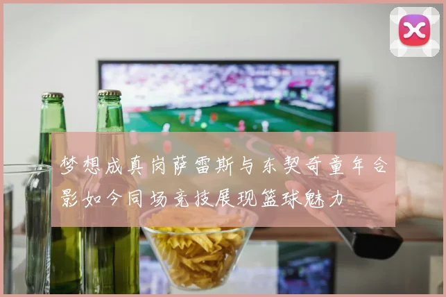 梦想成真岗萨雷斯与东契奇童年合影如今同场竞技展现篮球魅力
