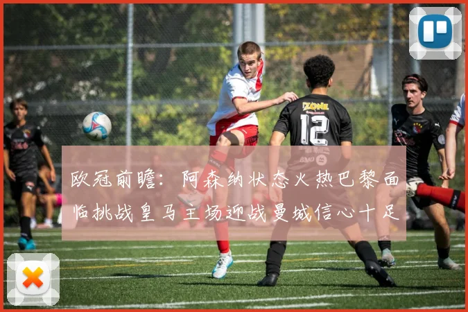 欧冠前瞻：阿森纳状态火热巴黎面临挑战皇马主场迎战曼城信心十足