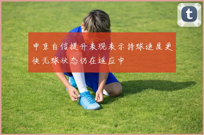 申京自信提升表现表示持球速度更快无球状态仍在适应中