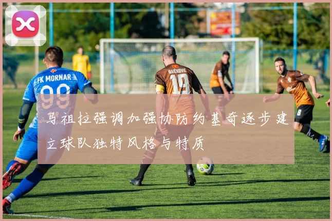 马祖拉强调加强协防约基奇逐步建立球队独特风格与特质