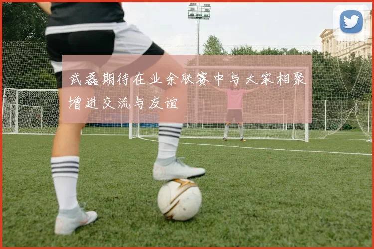 武磊期待在业余联赛中与大家相聚增进交流与友谊