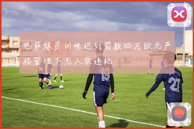 巴萨球员训练迟到罚款四万欧元严格管理下无人敢违纪