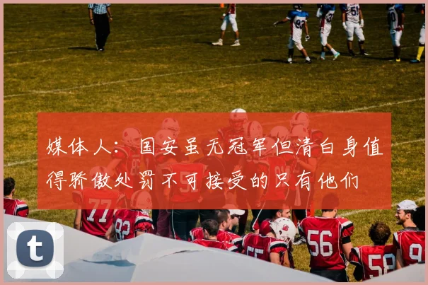 媒体人：国安虽无冠军但清白身值得骄傲处罚不可接受的只有他们