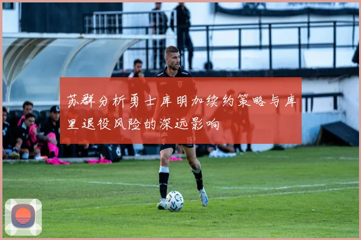 苏群分析勇士库明加续约策略与库里退役风险的深远影响