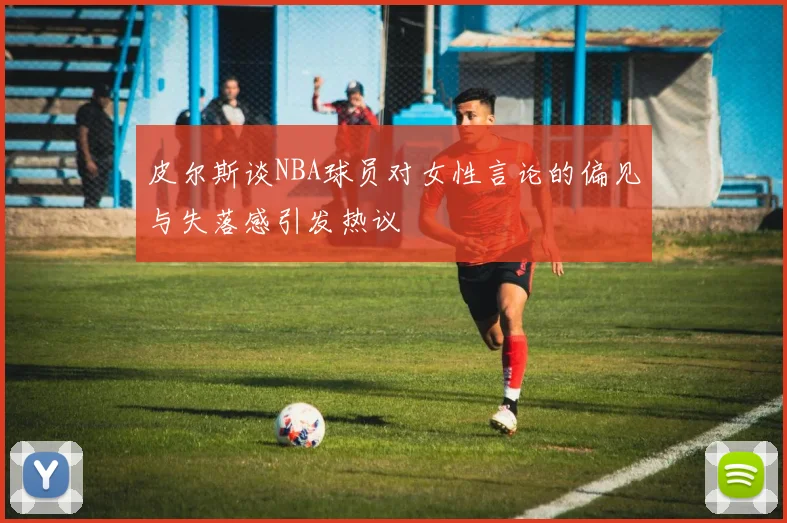 皮尔斯谈NBA球员对女性言论的偏见与失落感引发热议