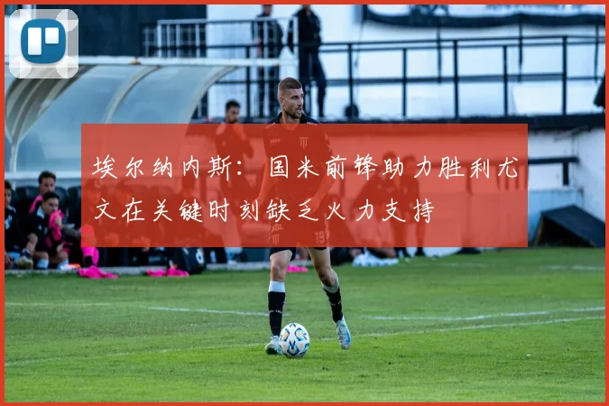 埃尔纳内斯：国米前锋助力胜利尤文在关键时刻缺乏火力支持