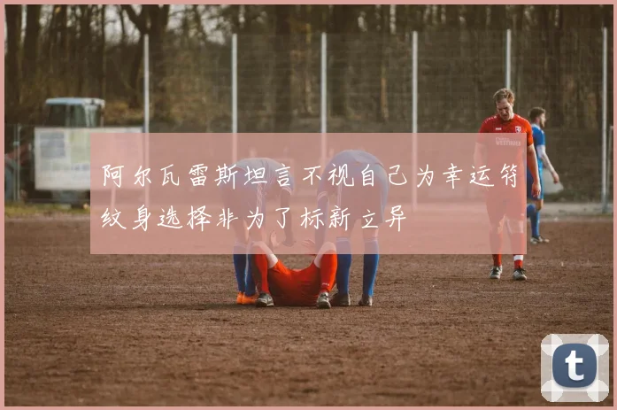 阿尔瓦雷斯坦言不视自己为幸运符纹身选择非为了标新立异