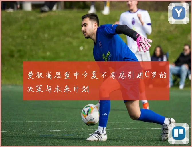 曼联高层重申今夏不考虑引进C罗的决策与未来计划