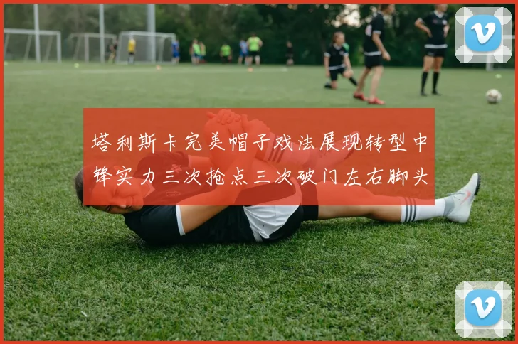塔利斯卡完美帽子戏法展现转型中锋实力三次抢点三次破门左右脚头球俱佳