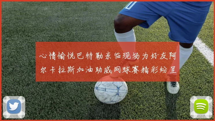 心情愉悦巴特勒亲临现场为好友阿尔卡拉斯加油助威网球赛精彩纷呈