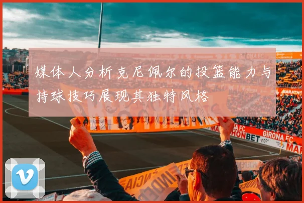 媒体人分析克尼佩尔的投篮能力与持球技巧展现其独特风格
