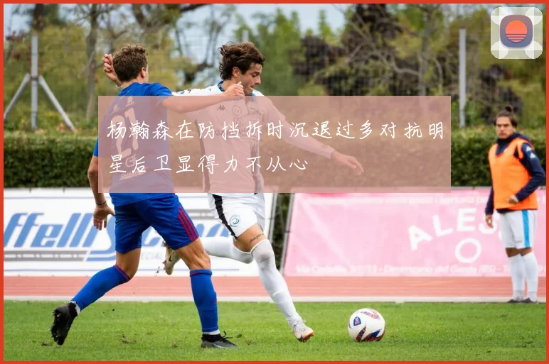 杨瀚森在防挡拆时沉退过多对抗明星后卫显得力不从心