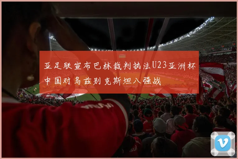 亚足联宣布巴林裁判执法U23亚洲杯中国对乌兹别克斯坦八强战
