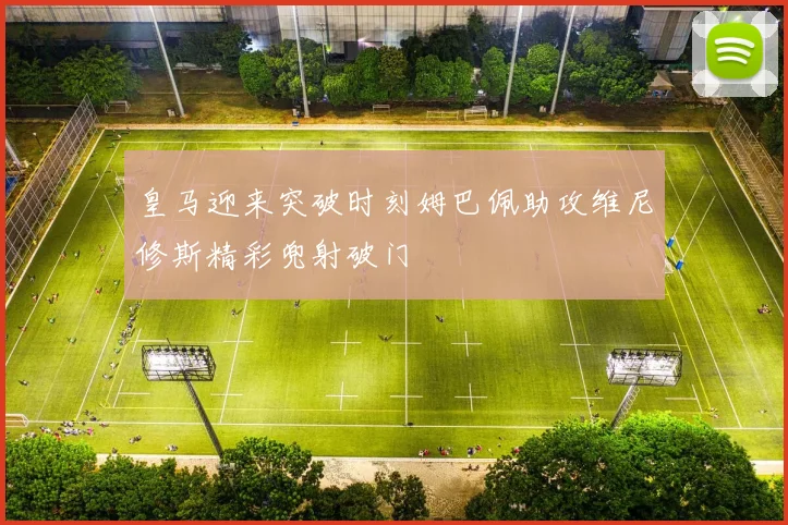 皇马迎来突破时刻姆巴佩助攻维尼修斯精彩兜射破门