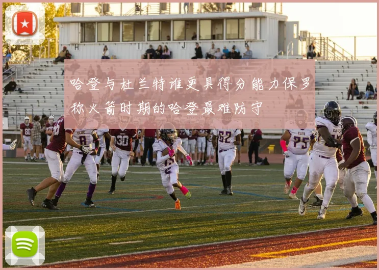 哈登与杜兰特谁更具得分能力保罗称火箭时期的哈登最难防守