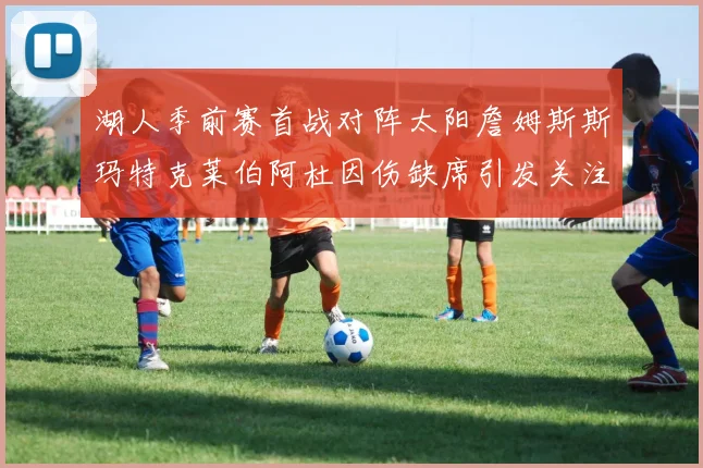 湖人季前赛首战对阵太阳詹姆斯斯玛特克莱伯阿杜因伤缺席引发关注